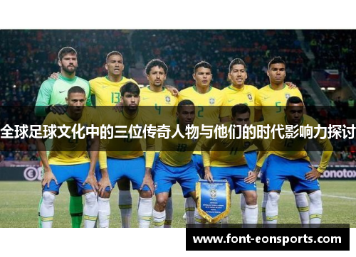 全球足球文化中的三位传奇人物与他们的时代影响力探讨