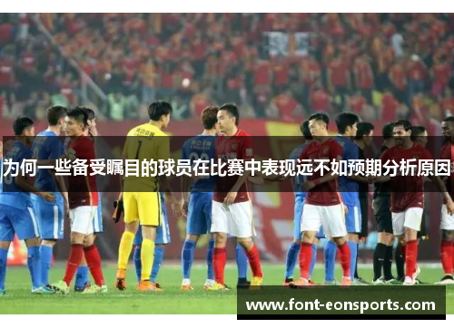 为何一些备受瞩目的球员在比赛中表现远不如预期分析原因
