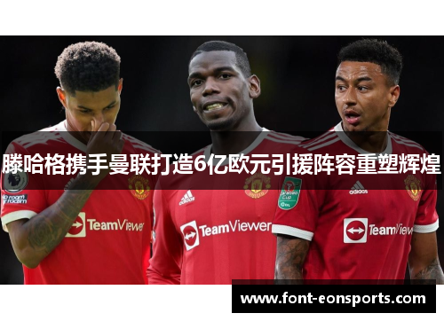 滕哈格携手曼联打造6亿欧元引援阵容重塑辉煌