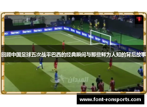 回顾中国足球五次战平巴西的经典瞬间与那些鲜为人知的背后故事